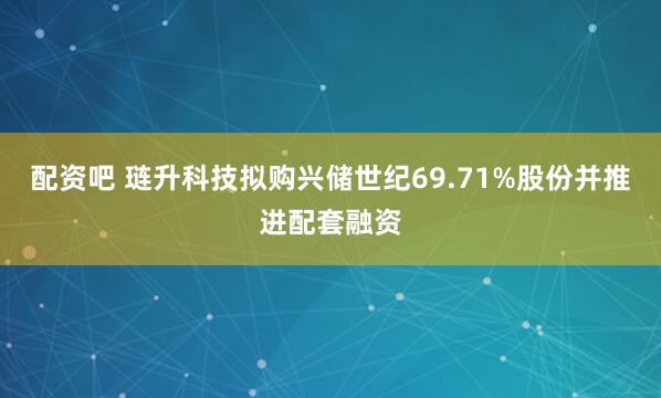 配资吧 琏升科技拟购兴储世纪69.71%股份并推进配套融资