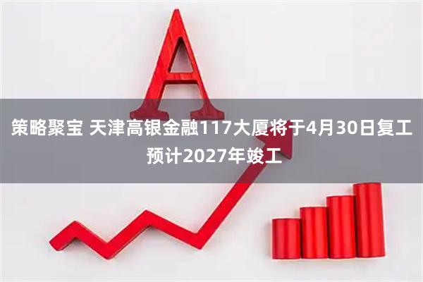 策略聚宝 天津高银金融117大厦将于4月30日复工 预计2027年竣工