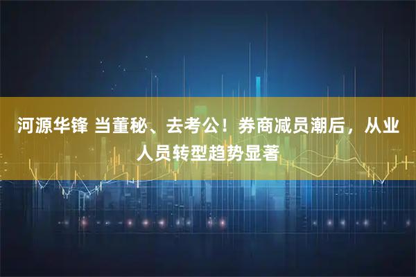 河源华锋 当董秘、去考公！券商减员潮后，从业人员转型趋势显著