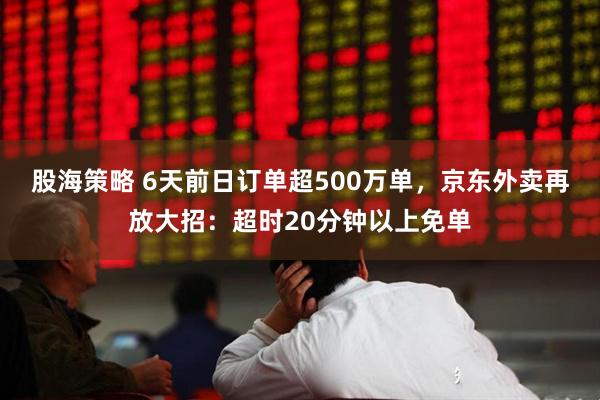 股海策略 6天前日订单超500万单，京东外卖再放大招：超时20分钟以上免单