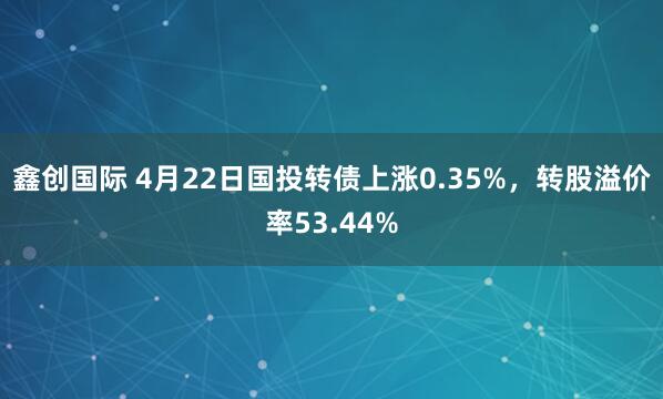 鑫创国际 4月22日国投转债上涨0.35%，转股溢价率53.44%