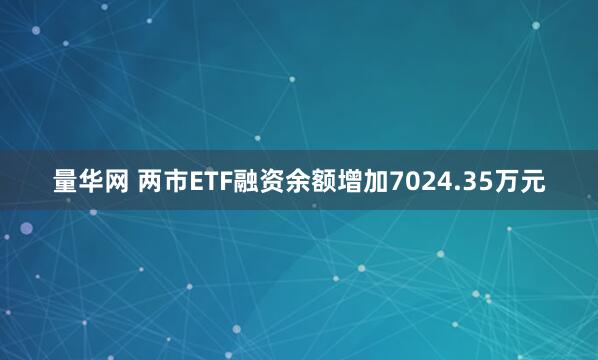 量华网 两市ETF融资余额增加7024.35万元