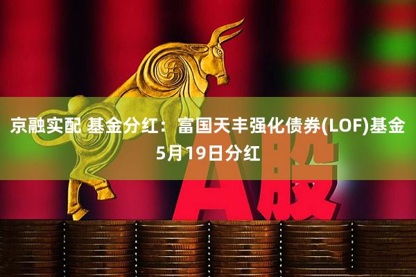 京融实配 基金分红：富国天丰强化债券(LOF)基金5月19日分红