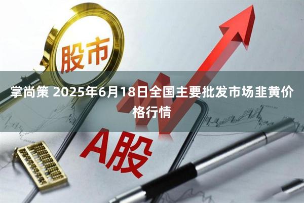 掌尚策 2025年6月18日全国主要批发市场韭黄价格行情