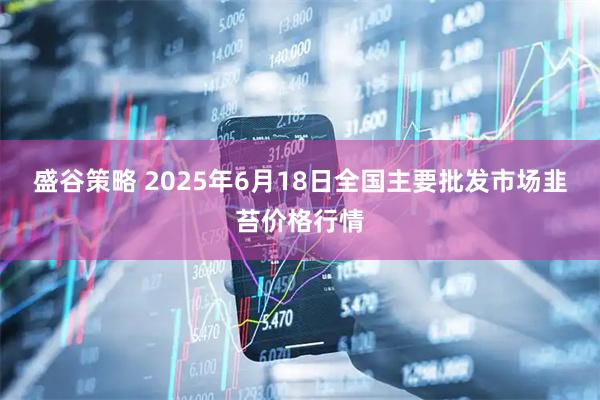 盛谷策略 2025年6月18日全国主要批发市场韭苔价格行情