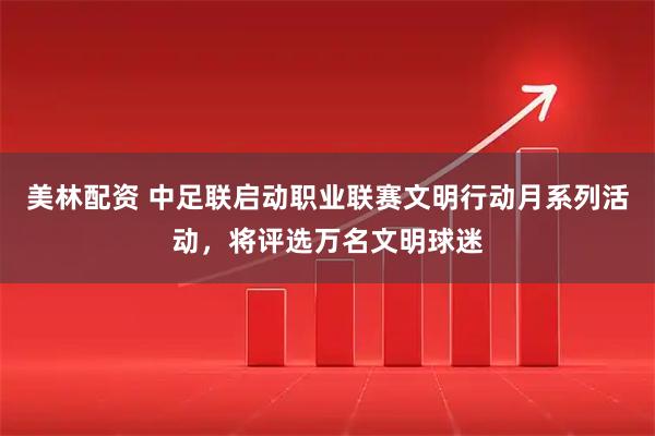 美林配资 中足联启动职业联赛文明行动月系列活动，将评选万名文明球迷