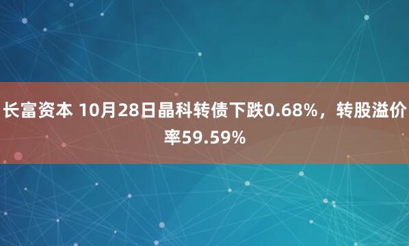 长富资本 10月28日晶科转债下跌0.68%，转股溢价率59.59%