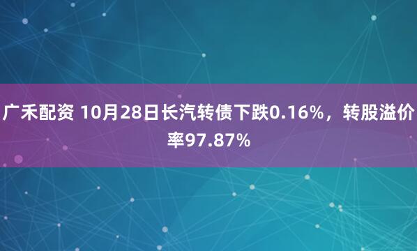 广禾配资 10月28日长汽转债下跌0.16%,转股溢价率97.87%