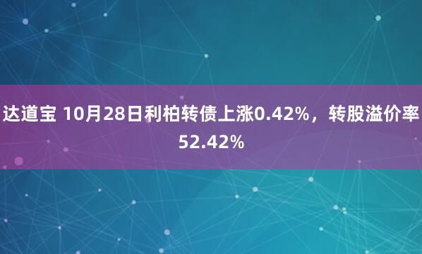 达道宝 10月28日利柏转债上涨0.42%，转股溢价率52.42%