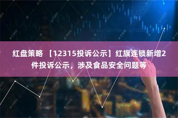 红盘策略 【12315投诉公示】红旗连锁新增2件投诉公示,涉及食品安全问题等