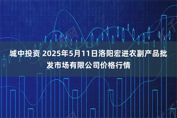 城中投资 2025年5月11日洛阳宏进农副产品批发市场有限公司价格行情