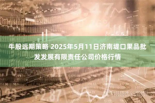 牛股远期策略 2025年5月11日济南堤口果品批发发展有限责任公司价格行情