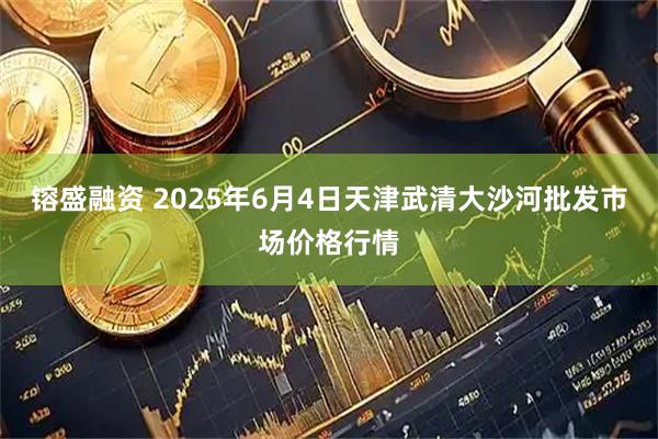 镕盛融资 2025年6月4日天津武清大沙河批发市场价格行情