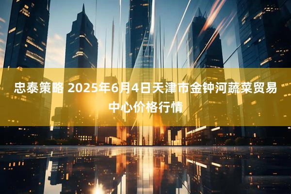 忠泰策略 2025年6月4日天津市金钟河蔬菜贸易中心价格行情
