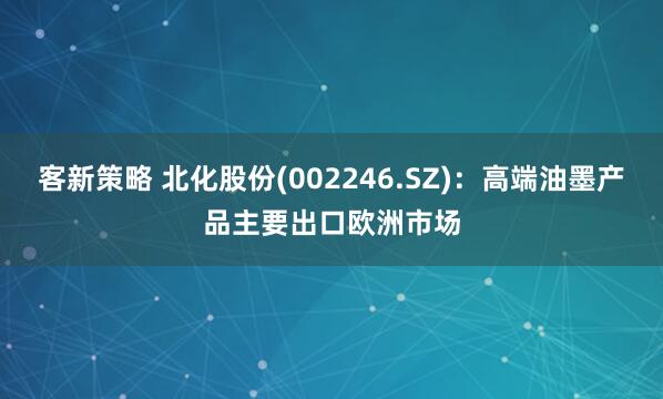 客新策略 北化股份(002246.SZ)：高端油墨产品主要出口欧洲市场