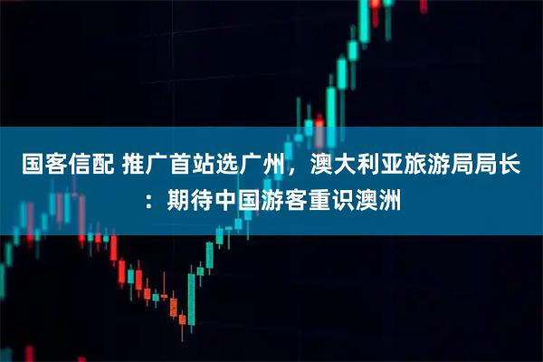 国客信配 推广首站选广州，澳大利亚旅游局局长：期待中国游客重识澳洲