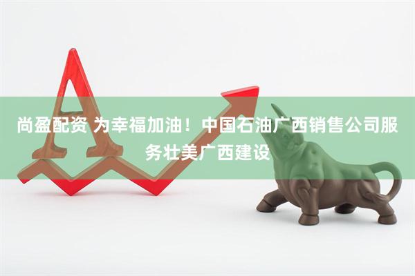 尚盈配资 为幸福加油！中国石油广西销售公司服务壮美广西建设
