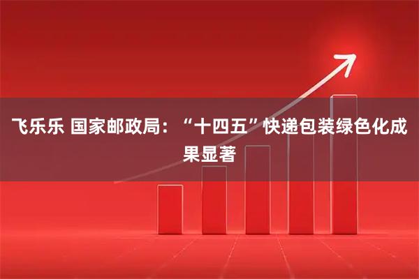 飞乐乐 国家邮政局：“十四五”快递包装绿色化成果显著