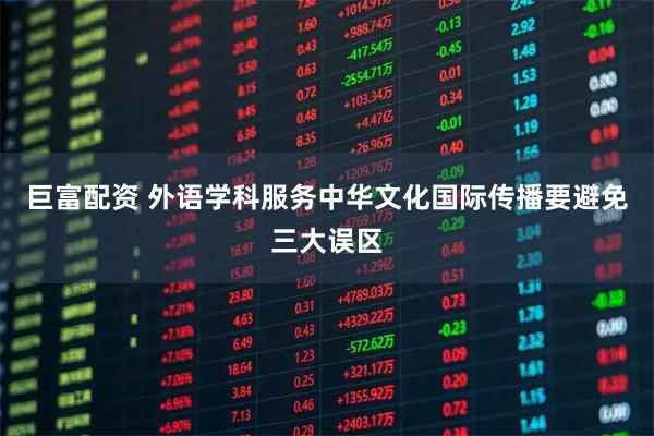 巨富配资 外语学科服务中华文化国际传播要避免三大误区