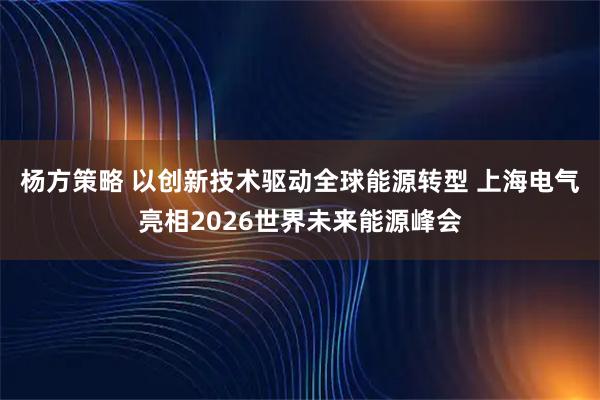 杨方策略 以创新技术驱动全球能源转型 上海电气亮相2026世界未来能源峰会