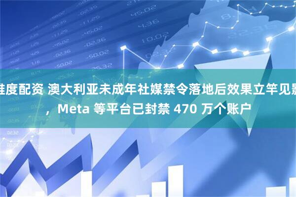 维度配资 澳大利亚未成年社媒禁令落地后效果立竿见影，Meta 等平台已封禁 470 万个账户