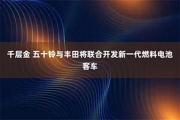 千层金 五十铃与丰田将联合开发新一代燃料电池客车