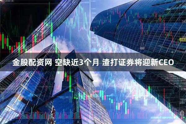 金股配资网 空缺近3个月 渣打证券将迎新CEO
