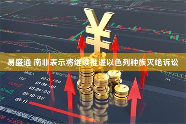易盛通 南非表示将继续推进以色列种族灭绝诉讼