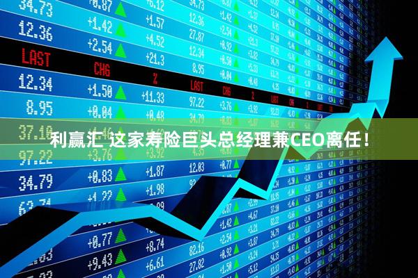 利赢汇 这家寿险巨头总经理兼CEO离任！