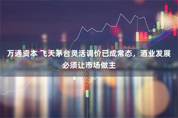 万通资本 飞天茅台灵活调价已成常态,酒业发展必须让市场做主