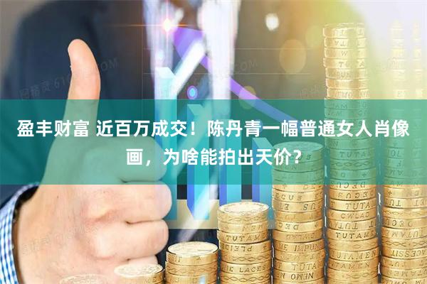 盈丰财富 近百万成交！陈丹青一幅普通女人肖像画，为啥能拍出天价？