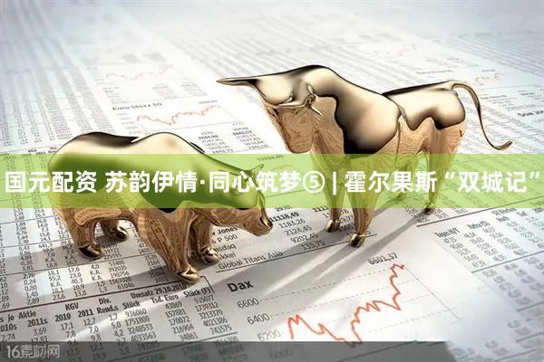 国元配资 苏韵伊情·同心筑梦⑤ | 霍尔果斯“双城记”