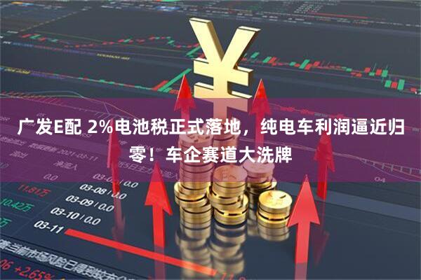 广发E配 2%电池税正式落地，纯电车利润逼近归零！车企赛道大洗牌