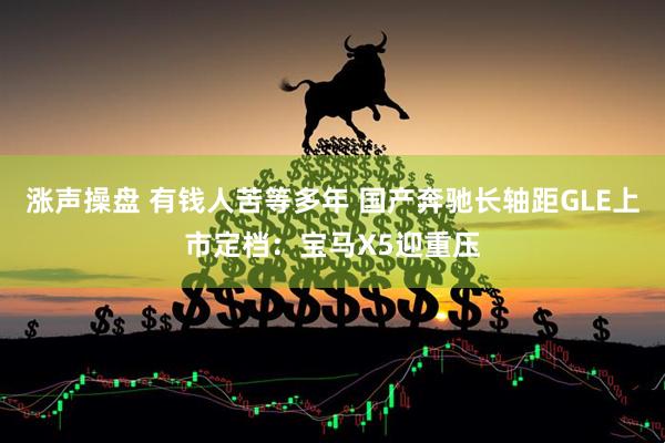 涨声操盘 有钱人苦等多年 国产奔驰长轴距GLE上市定档：宝马X5迎重压
